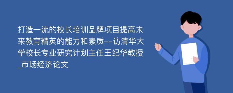 打造一流的校长培训品牌项目提高未来教育精英的能力和素质--访清华大学校长专业研究计划主任王纪华教授_市场经济论文