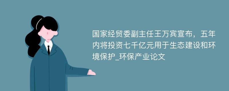 国家经贸委副主任王万宾宣布，五年内将投资七千亿元用于生态建设和环境保护_环保产业论文