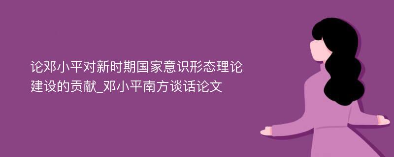 论邓小平对新时期国家意识形态理论建设的贡献_邓小平南方谈话论文