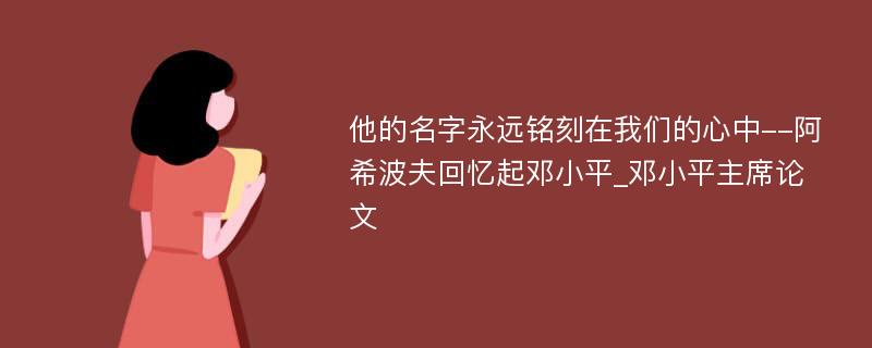 他的名字永远铭刻在我们的心中--阿希波夫回忆起邓小平_邓小平主席论文