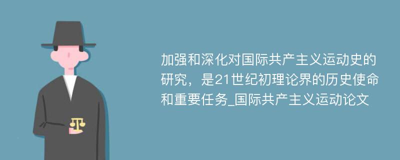 加强和深化对国际共产主义运动史的研究，是21世纪初理论界的历史使命和重要任务_国际共产主义运动论文