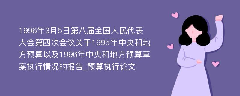 1996年3月5日第八届全国人民代表大会第四次会议关于1995年中央和地方预算以及1996年中央和地方预算草案执行情况的报告_预算执行论文