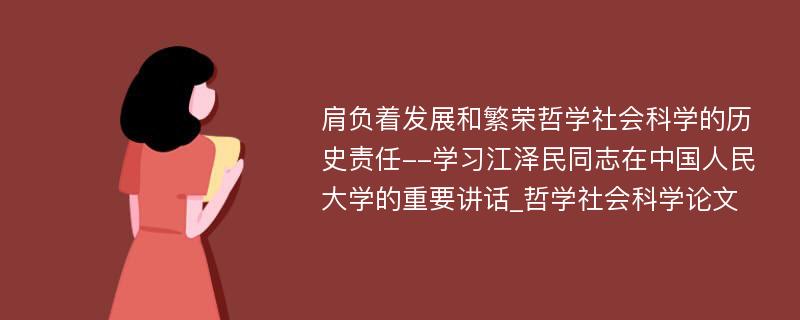 肩负着发展和繁荣哲学社会科学的历史责任--学习江泽民同志在中国人民大学的重要讲话_哲学社会科学论文