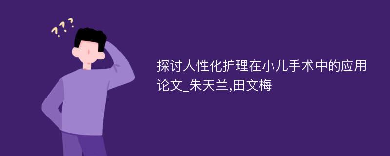 探讨人性化护理在小儿手术中的应用论文_朱天兰,田文梅