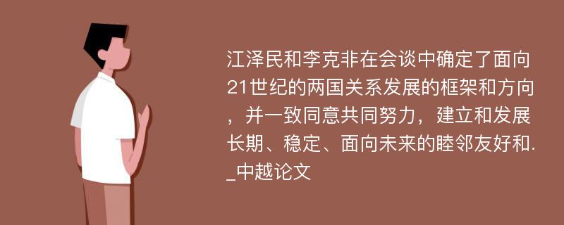 江泽民和李克非在会谈中确定了面向21世纪的两国关系发展的框架和方向，并一致同意共同努力，建立和发展长期、稳定、面向未来的睦邻友好和._中越论文