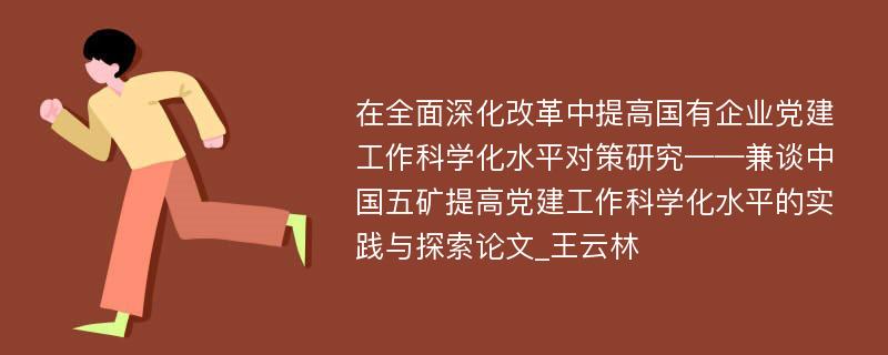 在全面深化改革中提高国有企业党建工作科学化水平对策研究——兼谈中国五矿提高党建工作科学化水平的实践与探索论文_王云林