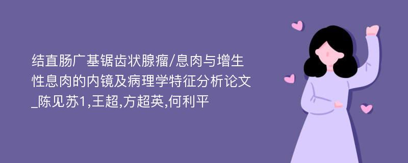 结直肠广基锯齿状腺瘤/息肉与增生性息肉的内镜及病理学特征分析论文_陈见苏1,王超,方超英,何利平