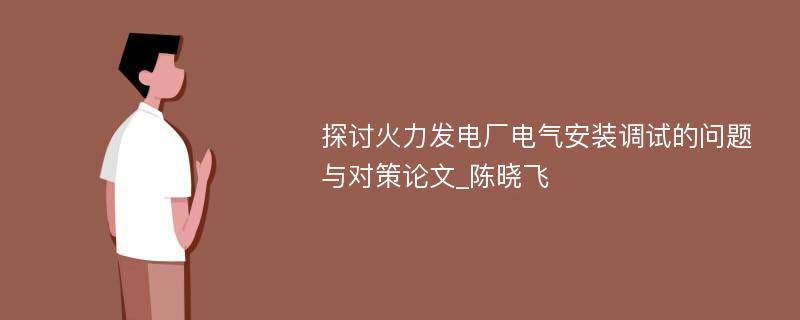 探讨火力发电厂电气安装调试的问题与对策论文_陈晓飞