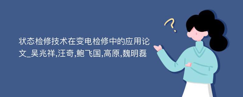 状态检修技术在变电检修中的应用论文_吴兆祥,汪奇,鲍飞国,高原,魏明磊