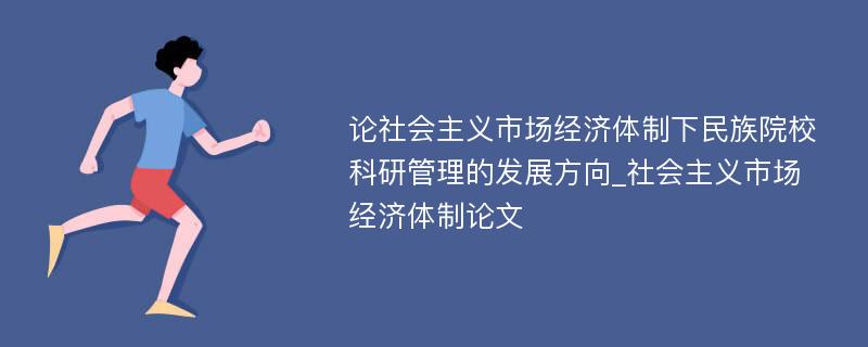 论社会主义市场经济体制下民族院校科研管理的发展方向_社会主义市场经济体制论文