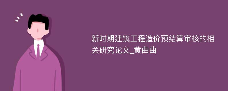 新时期建筑工程造价预结算审核的相关研究论文_黄曲曲