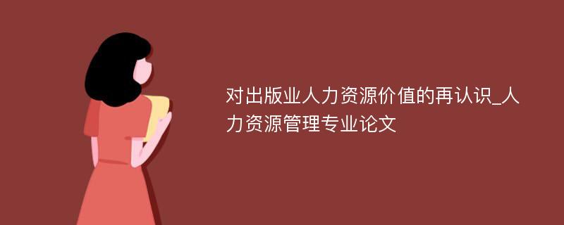 对出版业人力资源价值的再认识_人力资源管理专业论文