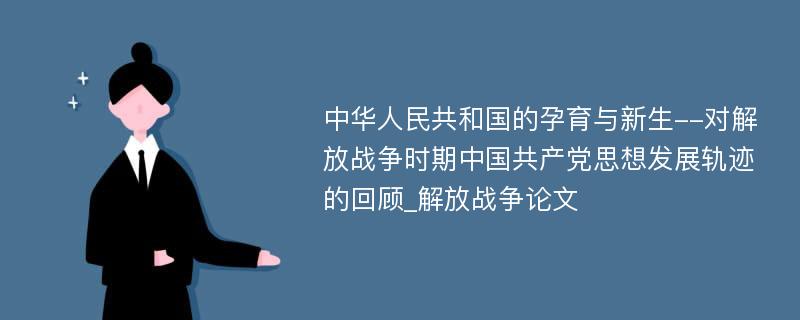 中华人民共和国的孕育与新生--对解放战争时期中国共产党思想发展轨迹的回顾_解放战争论文