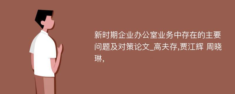 新时期企业办公室业务中存在的主要问题及对策论文_高夫存,贾江辉 周晓琳,