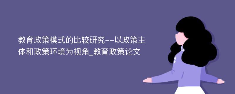 教育政策模式的比较研究--以政策主体和政策环境为视角_教育政策论文