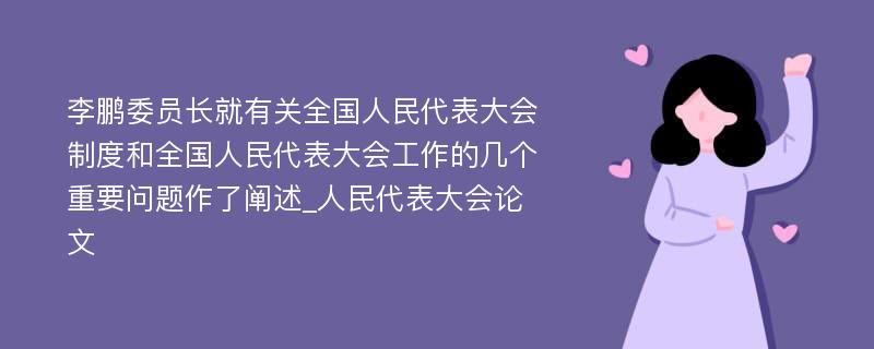 李鹏委员长就有关全国人民代表大会制度和全国人民代表大会工作的几个重要问题作了阐述_人民代表大会论文