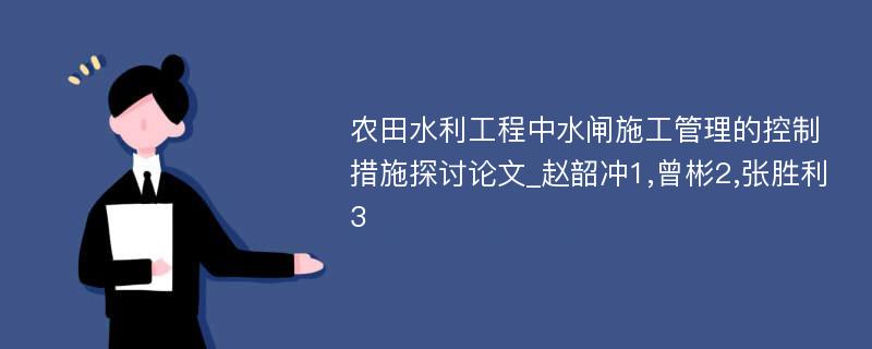 农田水利工程中水闸施工管理的控制措施探讨论文_赵韶冲1,曾彬2,张胜利3