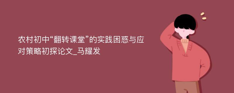 农村初中“翻转课堂”的实践困惑与应对策略初探论文_马耀发