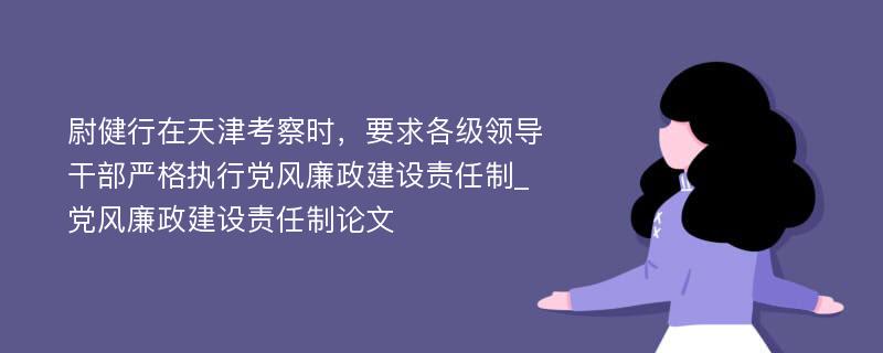 尉健行在天津考察时，要求各级领导干部严格执行党风廉政建设责任制_党风廉政建设责任制论文