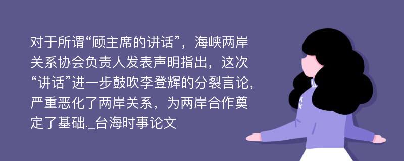 对于所谓“顾主席的讲话”，海峡两岸关系协会负责人发表声明指出，这次“讲话”进一步鼓吹李登辉的分裂言论，严重恶化了两岸关系，为两岸合作奠定了基础._台海时事论文