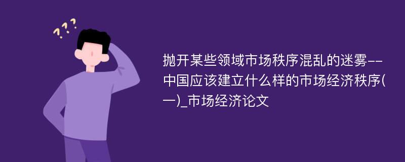 抛开某些领域市场秩序混乱的迷雾--中国应该建立什么样的市场经济秩序(一)_市场经济论文