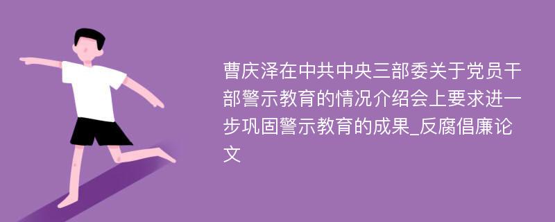 曹庆泽在中共中央三部委关于党员干部警示教育的情况介绍会上要求进一步巩固警示教育的成果_反腐倡廉论文