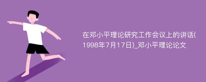 在邓小平理论研究工作会议上的讲话(1998年7月17日)_邓小平理论论文