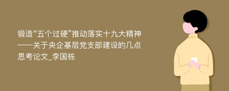 锻造“五个过硬”推动落实十九大精神——关于央企基层党支部建设的几点思考论文_李国栋