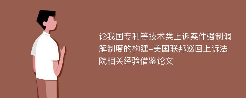 论我国专利等技术类上诉案件强制调解制度的构建-美国联邦巡回上诉法院相关经验借鉴论文