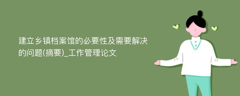 建立乡镇档案馆的必要性及需要解决的问题(摘要)_工作管理论文