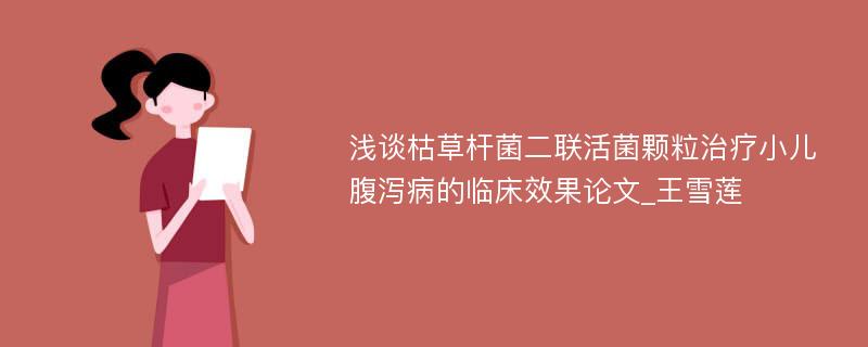 浅谈枯草杆菌二联活菌颗粒治疗小儿腹泻病的临床效果论文_王雪莲