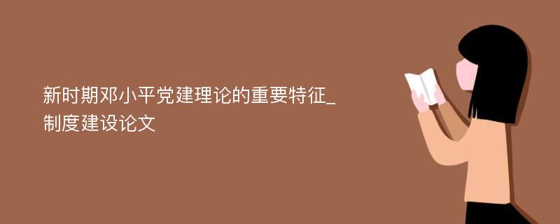 新时期邓小平党建理论的重要特征_制度建设论文