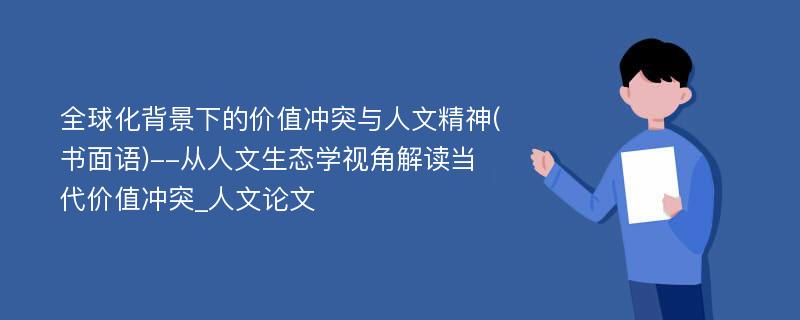 全球化背景下的价值冲突与人文精神(书面语)--从人文生态学视角解读当代价值冲突_人文论文