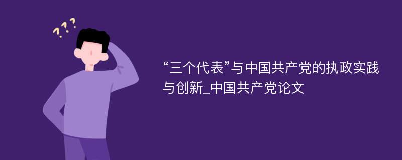 “三个代表”与中国共产党的执政实践与创新_中国共产党论文