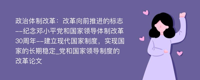 政治体制改革：改革向前推进的标志--纪念邓小平党和国家领导体制改革30周年--建立现代国家制度，实现国家的长期稳定_党和国家领导制度的改革论文