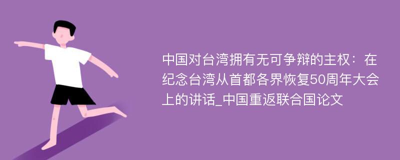 中国对台湾拥有无可争辩的主权：在纪念台湾从首都各界恢复50周年大会上的讲话_中国重返联合国论文