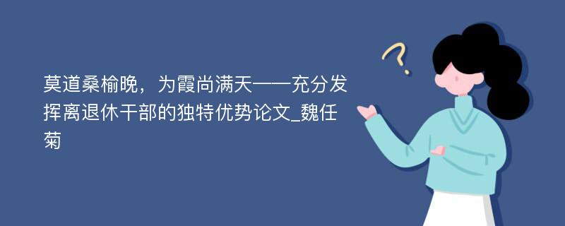 莫道桑榆晚，为霞尚满天——充分发挥离退休干部的独特优势论文_魏任菊