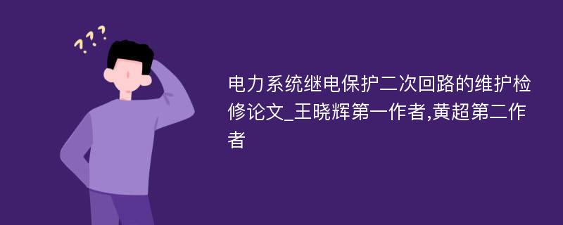 电力系统继电保护二次回路的维护检修论文_王晓辉第一作者,黄超第二作者