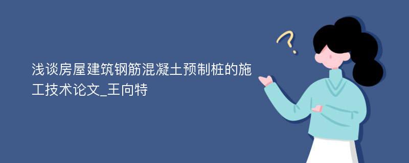 浅谈房屋建筑钢筋混凝土预制桩的施工技术论文_王向特