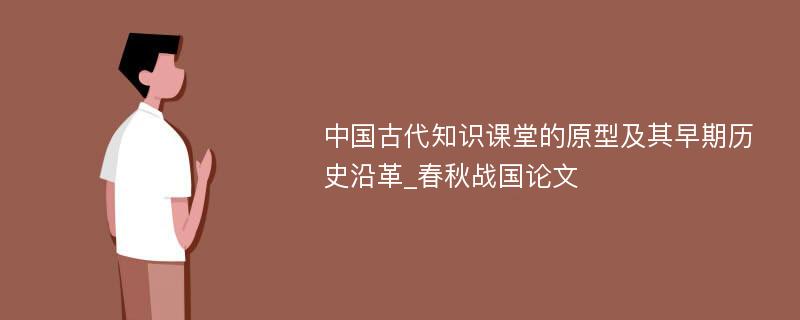 中国古代知识课堂的原型及其早期历史沿革_春秋战国论文