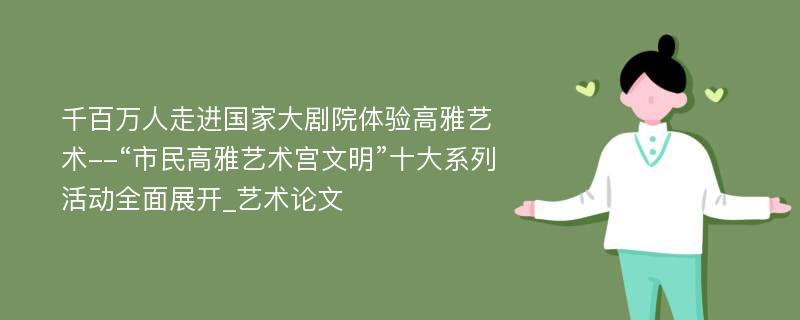 千百万人走进国家大剧院体验高雅艺术--“市民高雅艺术宫文明”十大系列活动全面展开_艺术论文